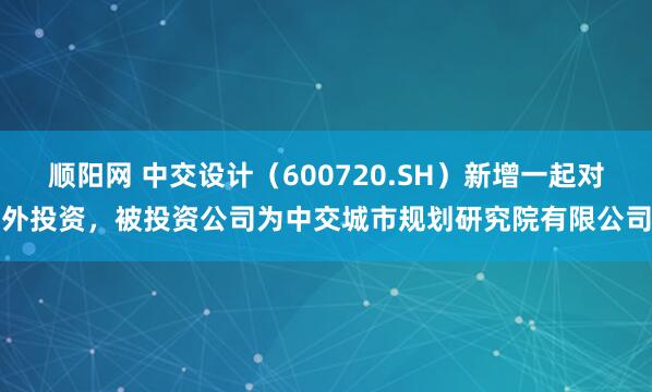 顺阳网 中交设计（600720.SH）新增一起对外投资，被投资公司为中交城市规划研究院有限公司
