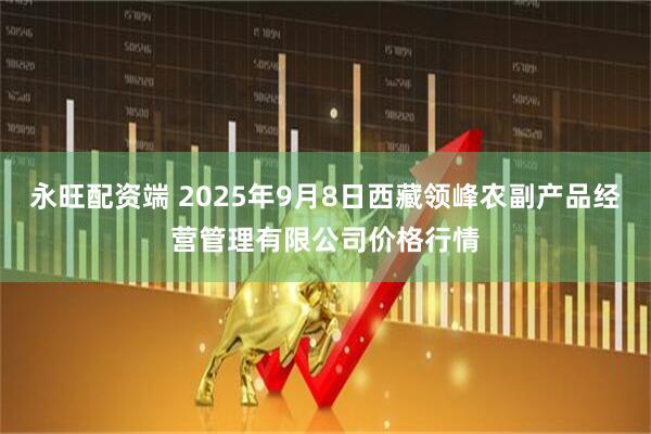 永旺配资端 2025年9月8日西藏领峰农副产品经营管理有限公司价格行情