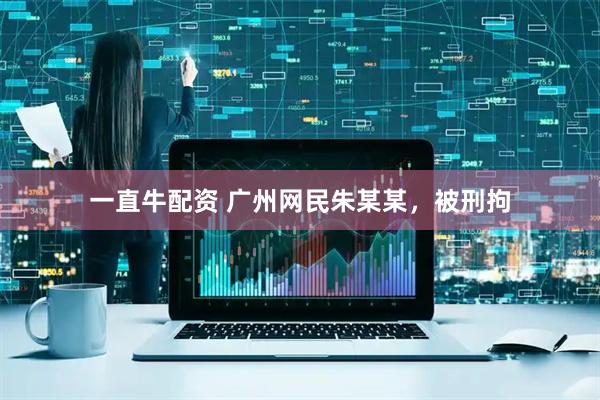 一直牛配资 广州网民朱某某，被刑拘