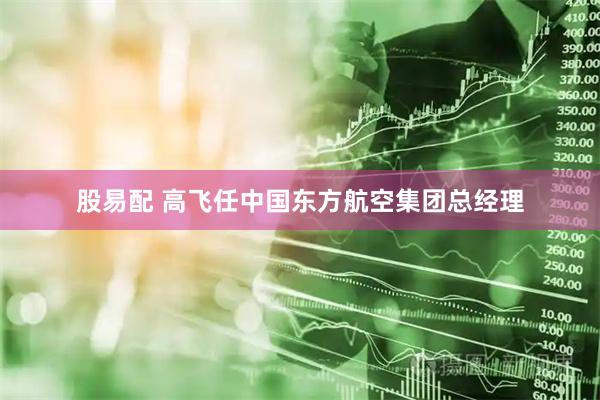 股易配 高飞任中国东方航空集团总经理