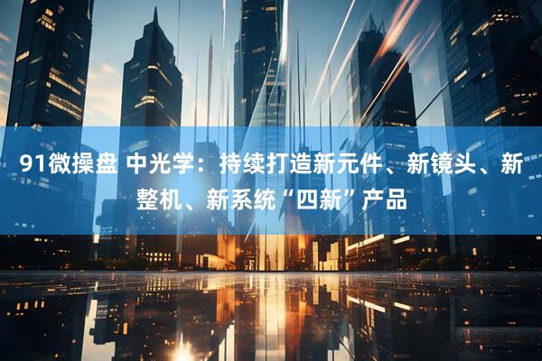 91微操盘 中光学：持续打造新元件、新镜头、新整机、新系统“四新”产品