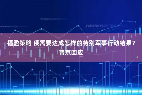 福盈策略 俄需要达成怎样的特别军事行动结果？普京回应