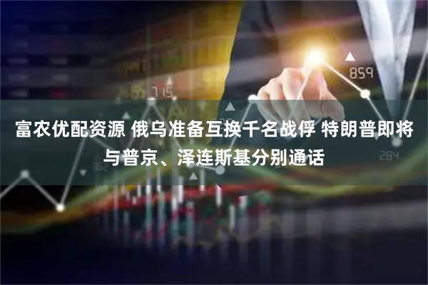 富农优配资源 俄乌准备互换千名战俘 特朗普即将与普京、泽连斯基分别通话