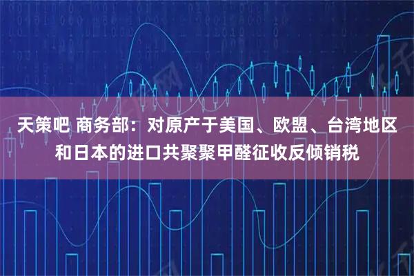 天策吧 商务部：对原产于美国、欧盟、台湾地区和日本的进口共聚聚甲醛征收反倾销税