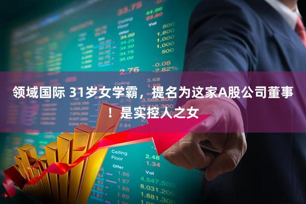 领域国际 31岁女学霸，提名为这家A股公司董事！是实控人之女