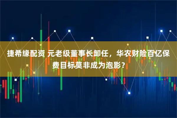 捷希缘配资 元老级董事长卸任，华农财险百亿保费目标莫非成为泡影？