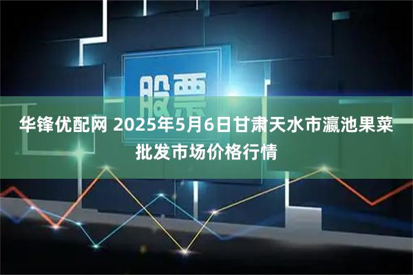 华锋优配网 2025年5月6日甘肃天水市瀛池果菜批发市场价格行情