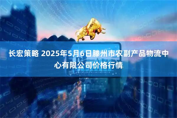 长宏策略 2025年5月6日滕州市农副产品物流中心有限公司价格行情