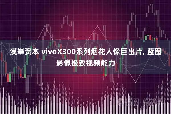 漢崋资本 vivoX300系列烟花人像巨出片, 蓝图影像极致视频能力