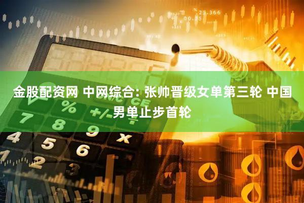 金股配资网 中网综合: 张帅晋级女单第三轮 中国男单止步首轮