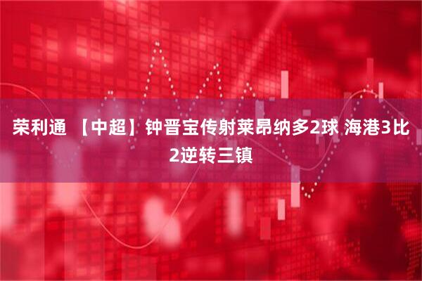 荣利通 【中超】钟晋宝传射莱昂纳多2球 海港3比2逆转三镇