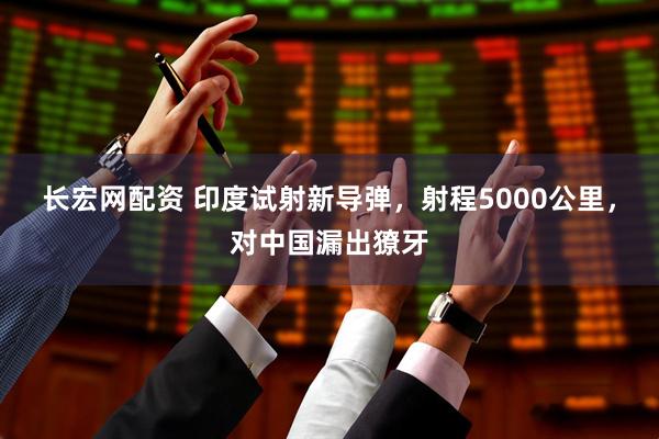 长宏网配资 印度试射新导弹，射程5000公里，对中国漏出獠牙