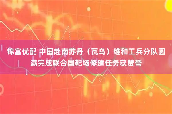 锦富优配 中国赴南苏丹（瓦乌）维和工兵分队圆满完成联合国靶场修建任务获赞誉