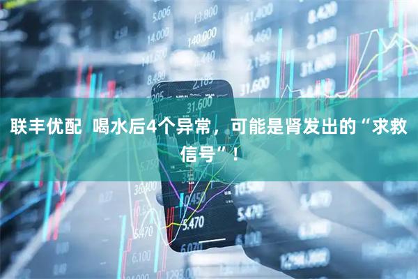 联丰优配  喝水后4个异常，可能是肾发出的“求救信号”！