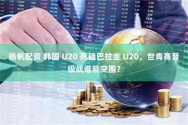 扬帆配资 韩国 U20 死磕巴拉圭 U20，世青赛晋级战谁能突围？