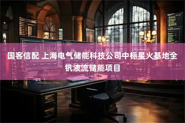 国客信配 上海电气储能科技公司中标星火基地全钒液流储能项目