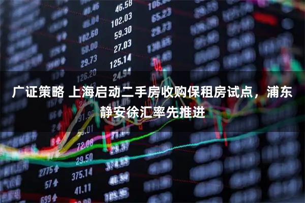 广证策略 上海启动二手房收购保租房试点，浦东静安徐汇率先推进