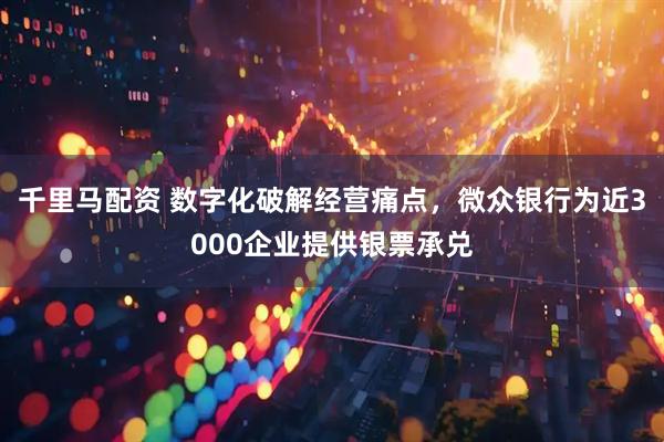千里马配资 数字化破解经营痛点，微众银行为近3000企业提供银票承兑