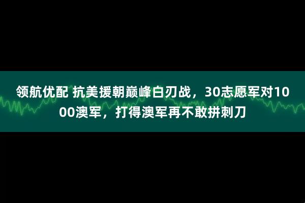 领航优配 抗美援朝巅峰白刃战，30志愿军对1000澳军，打得澳军再不敢拼刺刀