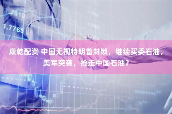 康乾配资 中国无视特朗普封锁,继续买委石油,美军突袭,抢走中国石油?