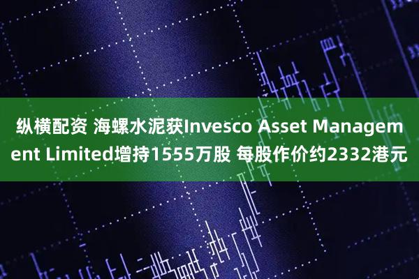 纵横配资 海螺水泥获Invesco Asset Management Limited增持1555万股 每股作价约2332港元