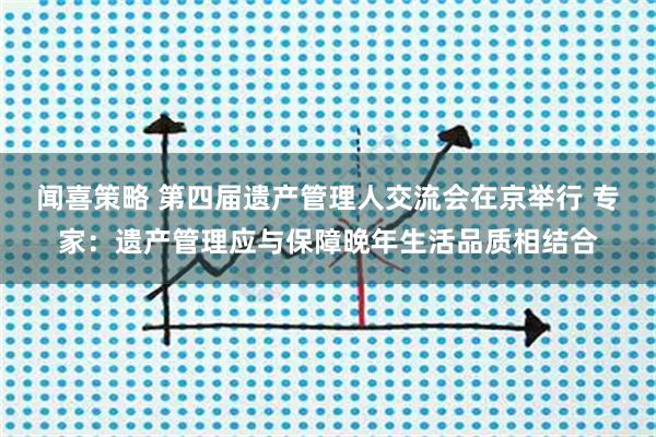 闻喜策略 第四届遗产管理人交流会在京举行 专家：遗产管理应与保障晚年生活品质相结合