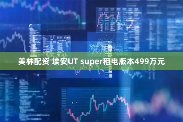 美林配资 埃安UT super租电版本499万元