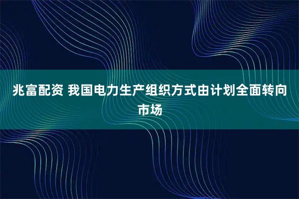 兆富配资 我国电力生产组织方式由计划全面转向市场