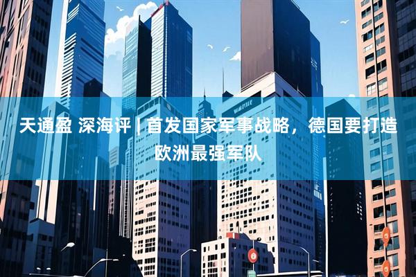 天通盈 深海评 | 首发国家军事战略，德国要打造欧洲最强军队