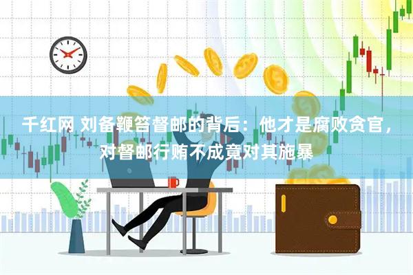 千红网 刘备鞭笞督邮的背后：他才是腐败贪官，对督邮行贿不成竟对其施暴