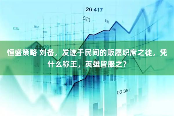 恒盛策略 刘备，发迹于民间的贩屦织席之徒，凭什么称王，英雄皆服之？