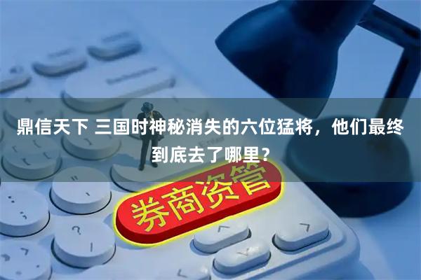 鼎信天下 三国时神秘消失的六位猛将，他们最终到底去了哪里？
