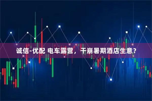 诚信-优配 电车露营，干崩暑期酒店生意？