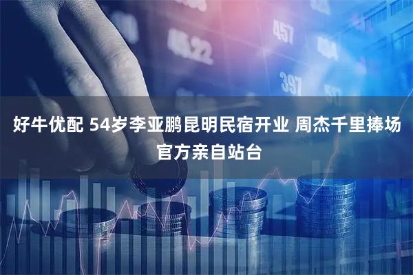 好牛优配 54岁李亚鹏昆明民宿开业 周杰千里捧场 官方亲自站台