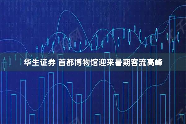 华生证券 首都博物馆迎来暑期客流高峰